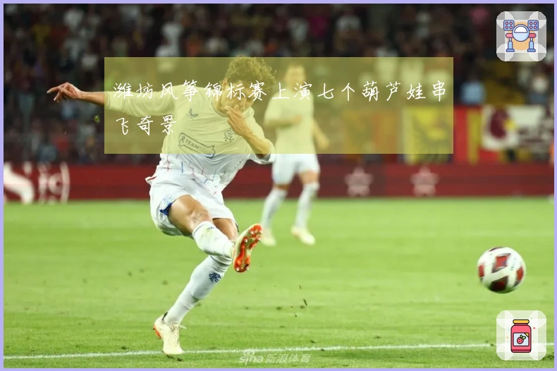 潍坊风筝锦标赛上演七个葫芦娃串飞奇景