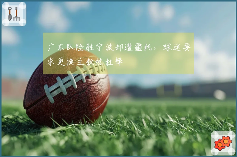 广东队险胜宁波却遭噩耗，球迷要求更换主教练杜锋