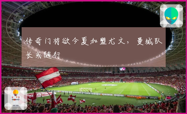 传奇门将欲今夏加盟尤文，曼城队长或随行