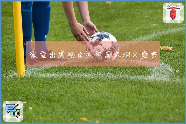 张雪出席湖南浏阳周末烟火盛典