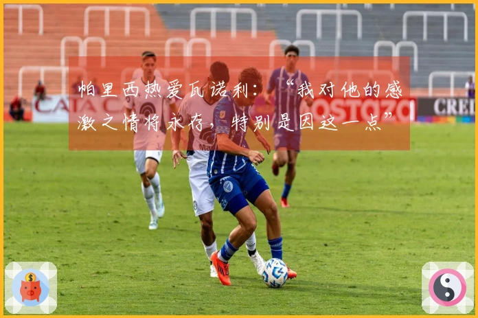 帕里西热爱瓦诺利：“我对他的感激之情将永存，特别是因这一点”