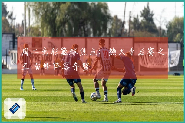 周二竞彩篮球焦点：热火季后赛之王 黄蜂阵容齐整