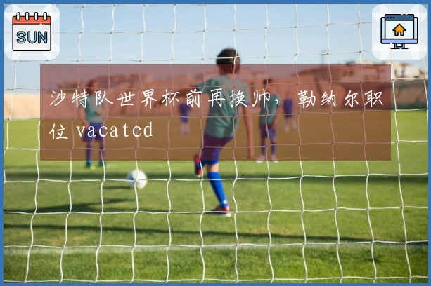 沙特队世界杯前再换帅，勒纳尔职位 vacated