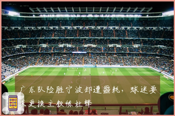 广东队险胜宁波却遭噩耗，球迷要求更换主教练杜锋