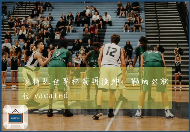 沙特队世界杯前再换帅，勒纳尔职位 vacated