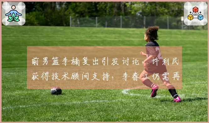 前男篮李楠复出引发讨论，许利民获得技术顾问支持，李春江仍需再等两年